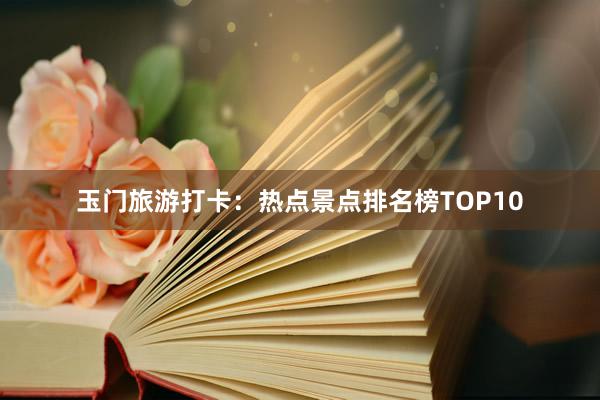 玉门旅游打卡：热点景点排名榜TOP10