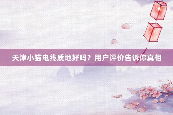 天津小猫电线质地好吗？用户评价告诉你真相