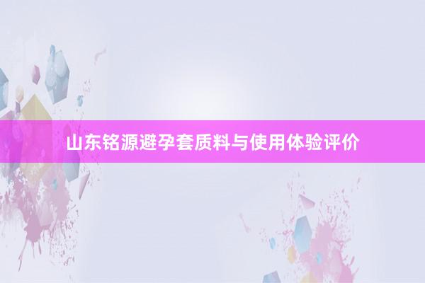 山东铭源避孕套质料与使用体验评价