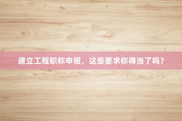 建立工程职称申报，这些要求你得当了吗？