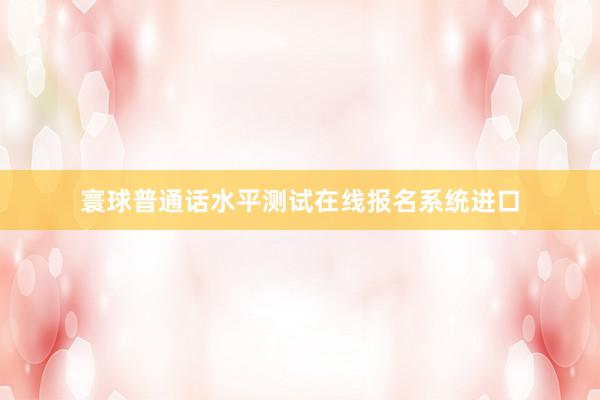 寰球普通话水平测试在线报名系统进口